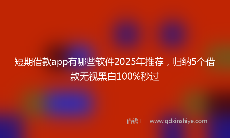 短期借款app有哪些软件2025年推荐，归纳5个借款无视黑白100%秒过