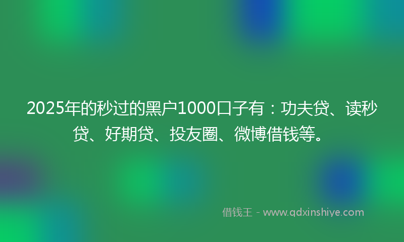 2025年的秒过的黑户1000口子有：功夫贷、读秒贷、好期贷、投友圈、微博借钱等。