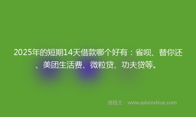 2025年的短期14天借款哪个好有：省呗、替你还、美团生活费、微粒贷、功夫贷等。
