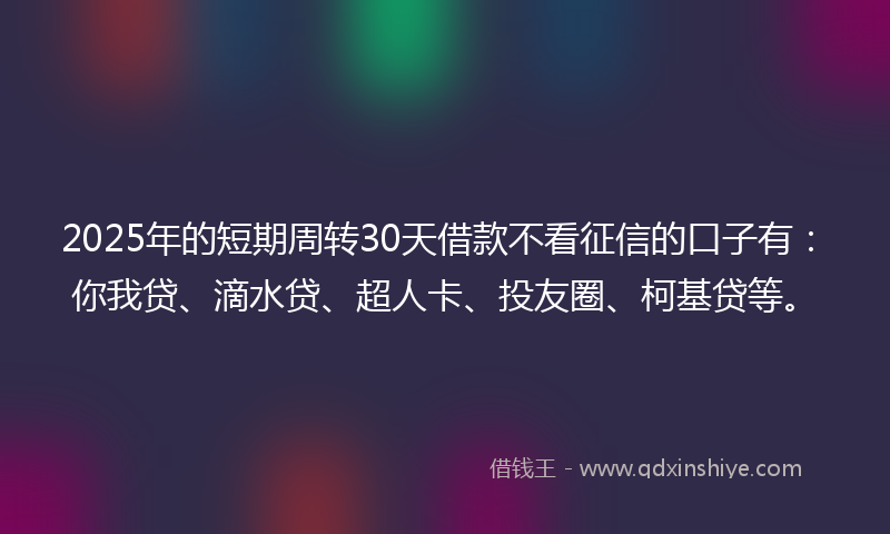 2025年的短期周转30天借款不看征信的口子有：你我贷、滴水贷、超人卡、投友圈、柯基贷等。