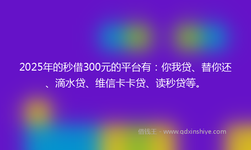 2025年的秒借300元的平台有：你我贷、替你还、滴水贷、维信卡卡贷、读秒贷等。