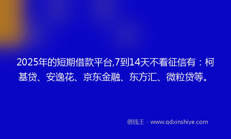 2025年的短期借款平台,7到14天不看征信有：柯基贷、安逸花、京东金融、东方汇、微粒贷等。