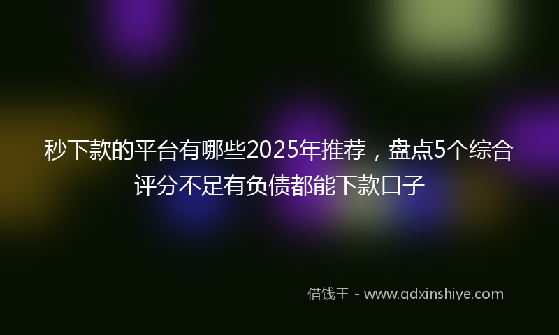 秒下款的平台有哪些2025年推荐，盘点5个综合评分不足有负债都能下款口子