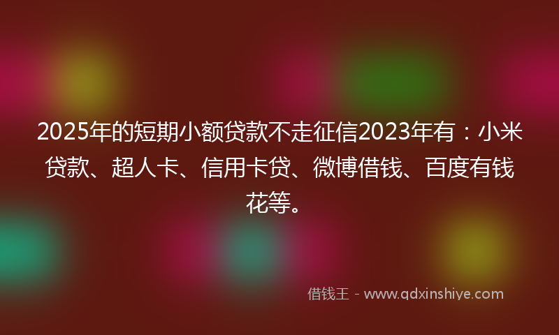 2025年的短期小额贷款不走征信2023年有：小米贷款、超人卡、信用卡贷、微博借钱、百度有钱花等。