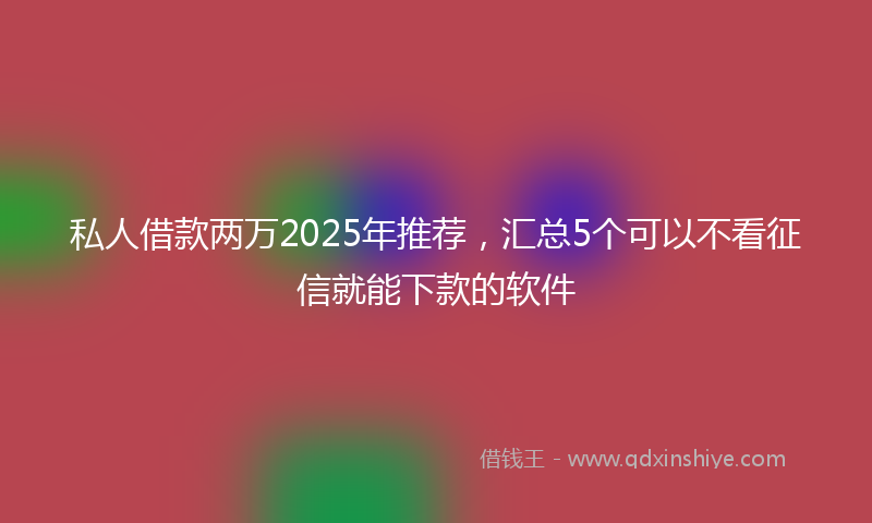 私人借款两万2025年推荐，汇总5个可以不看征信就能下款的软件