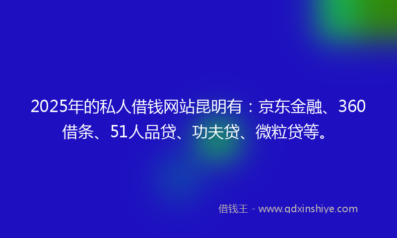 2025年的私人借钱网站昆明有：京东金融、360借条、51人品贷、功夫贷、微粒贷等。