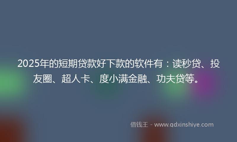 2025年的短期贷款好下款的软件有：读秒贷、投友圈、超人卡、度小满金融、功夫贷等。