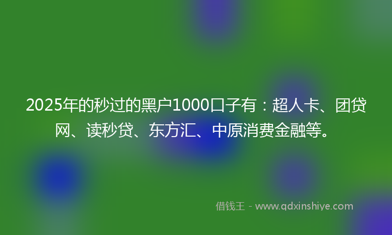 2025年的秒过的黑户1000口子有：超人卡、团贷网、读秒贷、东方汇、中原消费金融等。