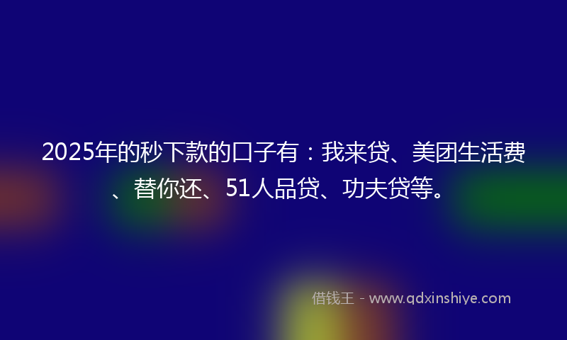 2025年的秒下款的口子有：我来贷、美团生活费、替你还、51人品贷、功夫贷等。