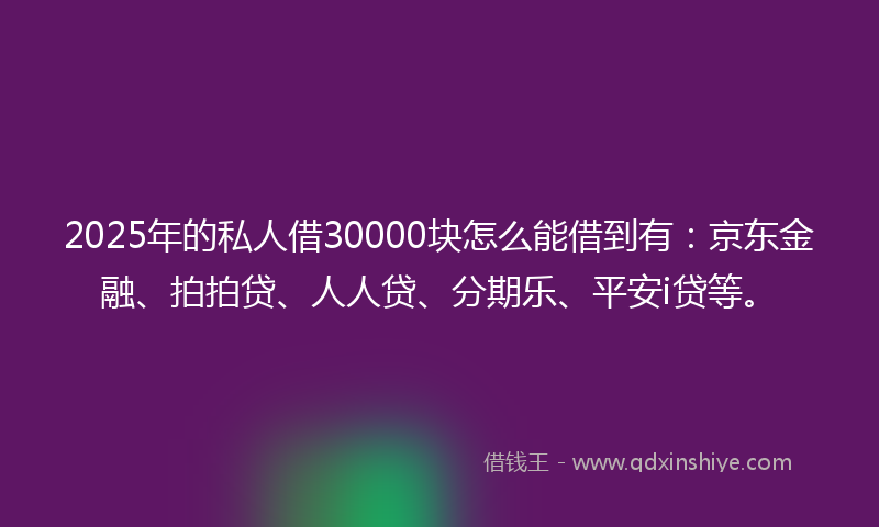 2025年的私人借30000块怎么能借到有：京东金融、拍拍贷、人人贷、分期乐、平安i贷等。