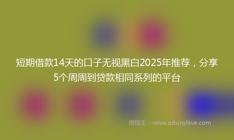 短期借款14天的口子无视黑白2025年推荐，分享5个周周到贷款相同系列的平台