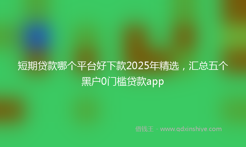 短期贷款哪个平台好下款2025年精选，汇总五个黑户0门槛贷款app