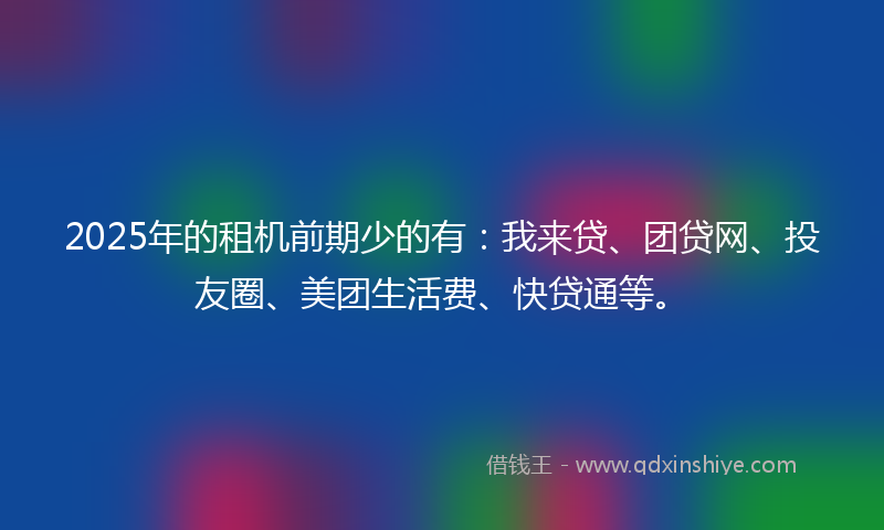 2025年的租机前期少的有：我来贷、团贷网、投友圈、美团生活费、快贷通等。