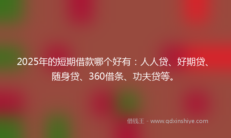 2025年的短期借款哪个好有：人人贷、好期贷、随身贷、360借条、功夫贷等。