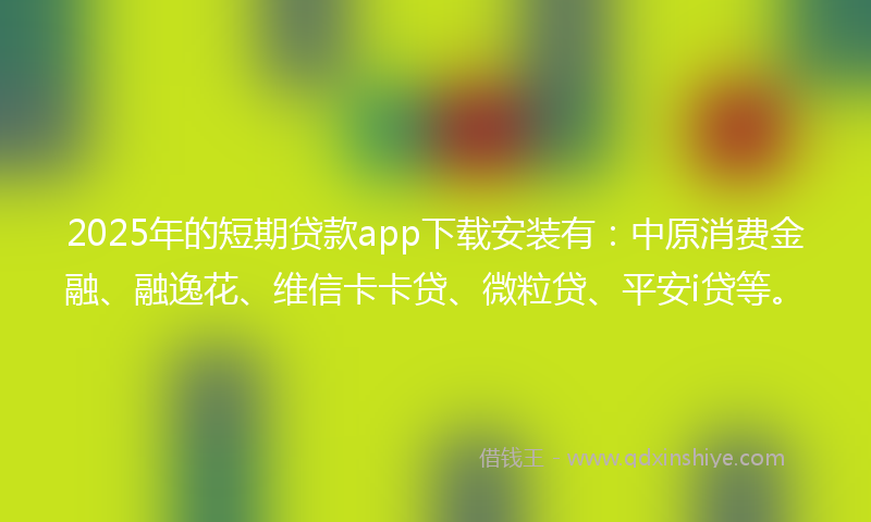 2025年的短期贷款app下载安装有：中原消费金融、融逸花、维信卡卡贷、微粒贷、平安i贷等。