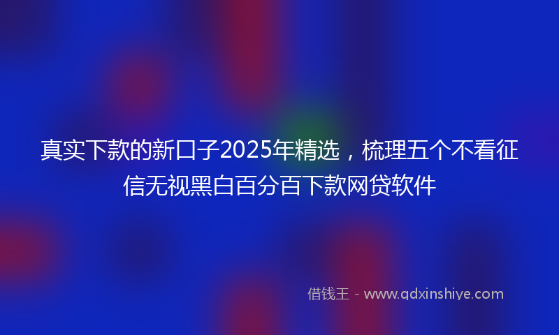 真实下款的新口子2025年精选，梳理五个不看征信无视黑白百分百下款网贷软件