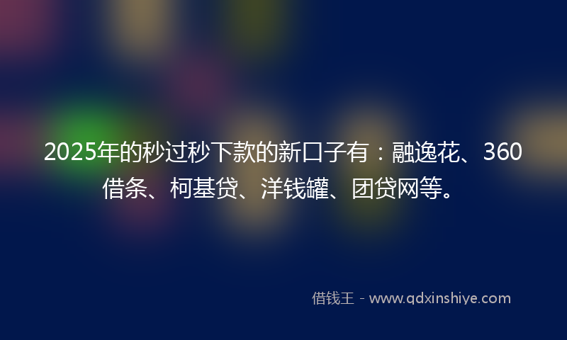 2025年的秒过秒下款的新口子有：融逸花、360借条、柯基贷、洋钱罐、团贷网等。