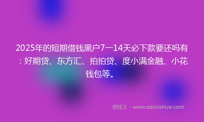 2025年的短期借钱黑户7一14天必下款要还吗有：好期贷、东方汇、拍拍贷、度小满金融、小花钱包等。