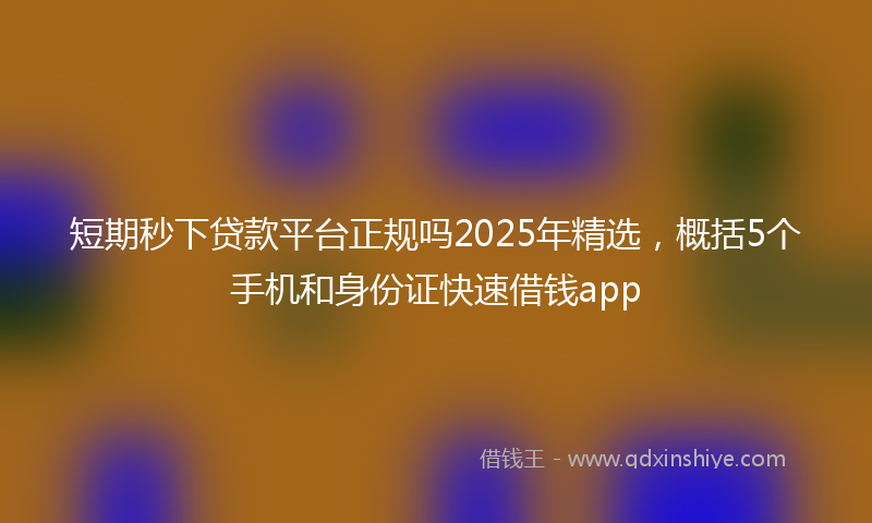 短期秒下贷款平台正规吗2025年精选，概括5个手机和身份证快速借钱app