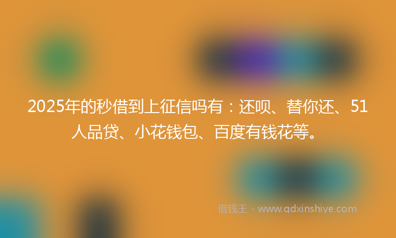 2025年的秒借到上征信吗有：还呗、替你还、51人品贷、小花钱包、百度有钱花等。