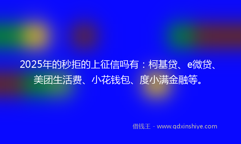 2025年的秒拒的上征信吗有：柯基贷、e微贷、美团生活费、小花钱包、度小满金融等。