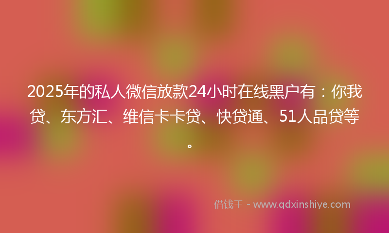 2025年的私人微信放款24小时在线黑户有：你我贷、东方汇、维信卡卡贷、快贷通、51人品贷等。
