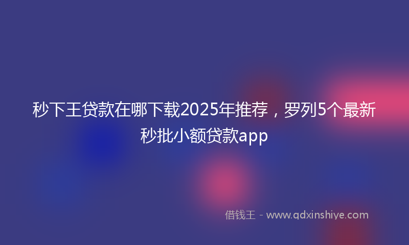 秒下王贷款在哪下载2025年推荐，罗列5个最新秒批小额贷款app