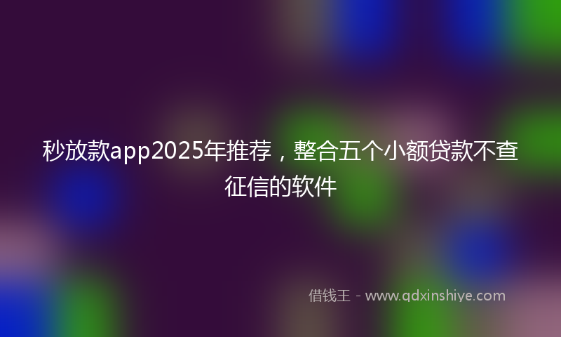 秒放款app2025年推荐，整合五个小额贷款不查征信的软件