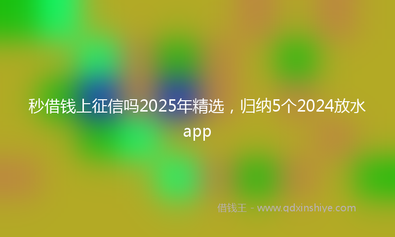秒借钱上征信吗2025年精选，归纳5个2024放水app
