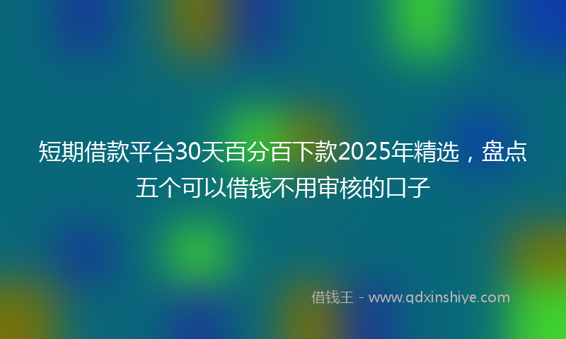 短期借款平台30天百分百下款2025年精选，盘点五个可以借钱不用审核的口子