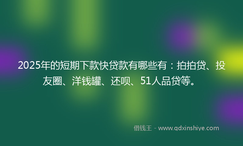 2025年的短期下款快贷款有哪些有：拍拍贷、投友圈、洋钱罐、还呗、51人品贷等。