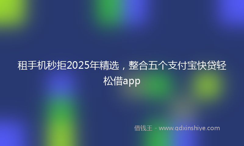 租手机秒拒2025年精选，整合五个支付宝快贷轻松借app