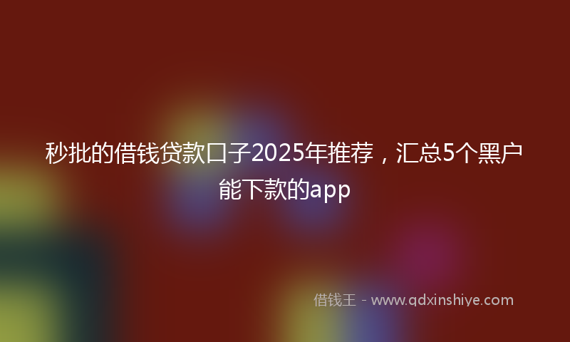 秒批的借钱贷款口子2025年推荐，汇总5个黑户能下款的app