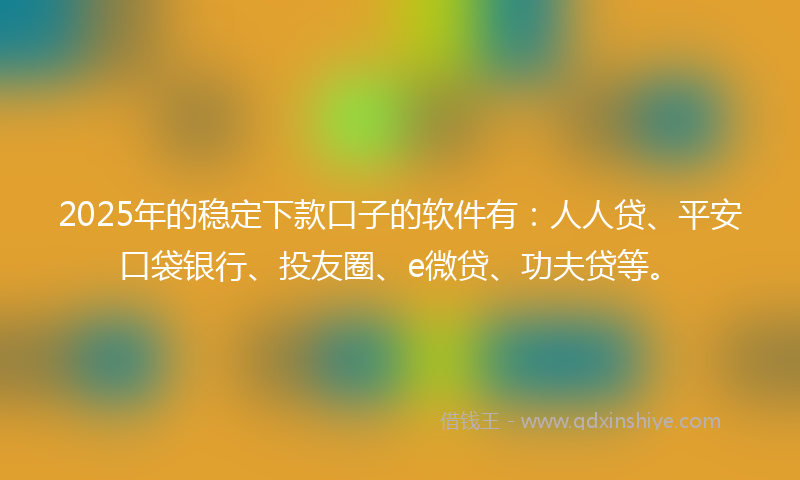 2025年的稳定下款口子的软件有：人人贷、平安口袋银行、投友圈、e微贷、功夫贷等。