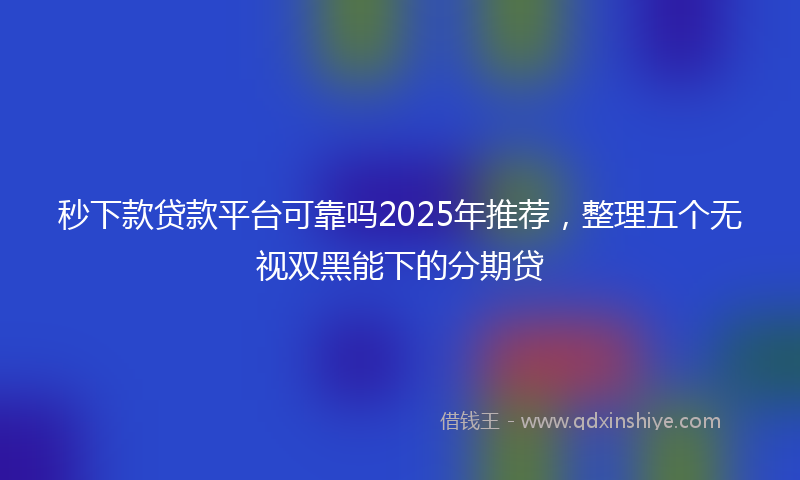 秒下款贷款平台可靠吗2025年推荐，整理五个无视双黑能下的分期贷