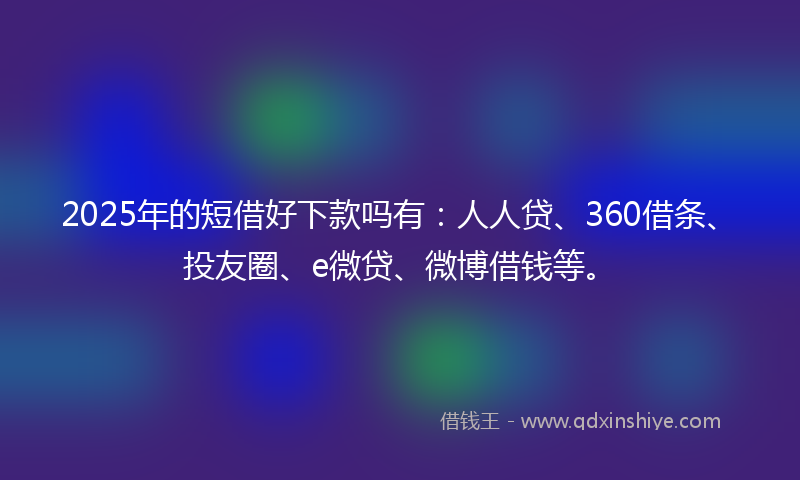 2025年的短借好下款吗有：人人贷、360借条、投友圈、e微贷、微博借钱等。