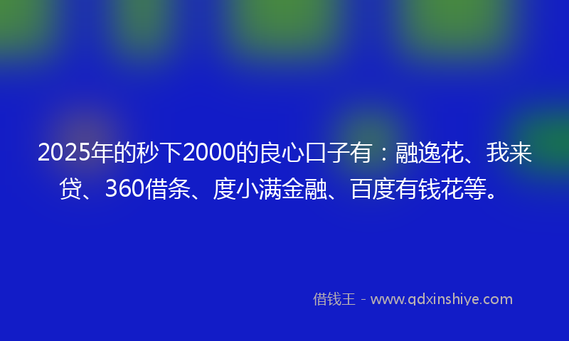 2025年的秒下2000的良心口子有：融逸花、我来贷、360借条、度小满金融、百度有钱花等。