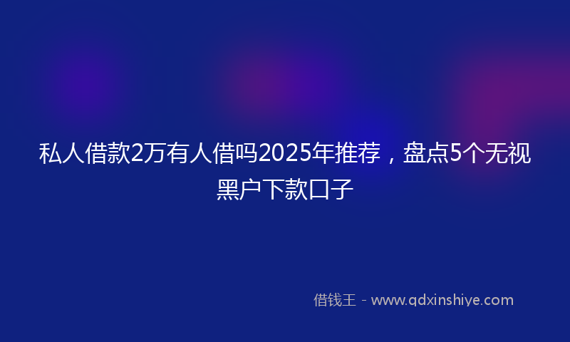 私人借款2万有人借吗2025年推荐，盘点5个无视黑户下款口子