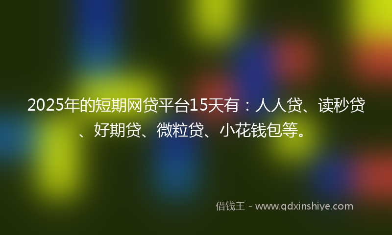 2025年的短期网贷平台15天有：人人贷、读秒贷、好期贷、微粒贷、小花钱包等。