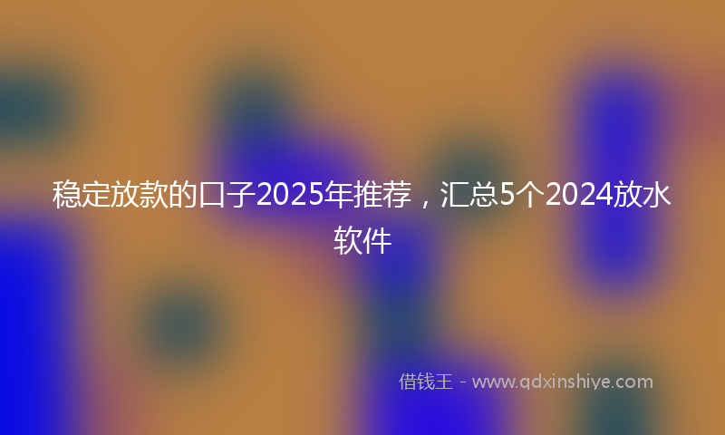 稳定放款的口子2025年推荐，汇总5个2024放水软件