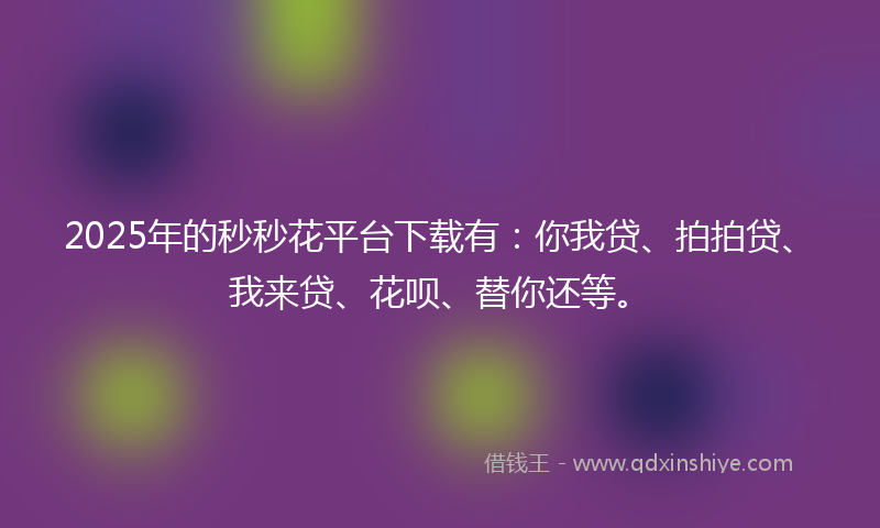 2025年的秒秒花平台下载有：你我贷、拍拍贷、我来贷、花呗、替你还等。