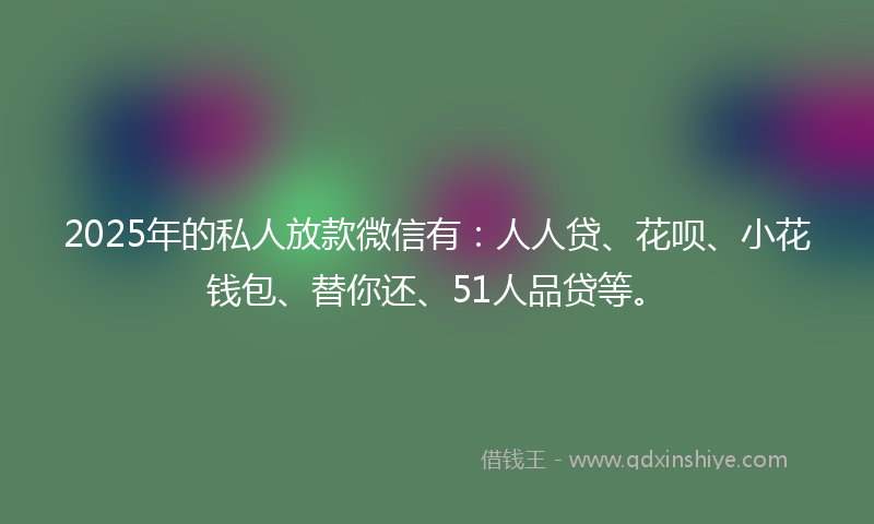 2025年的私人放款微信有：人人贷、花呗、小花钱包、替你还、51人品贷等。
