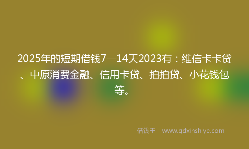 2025年的短期借钱7一14天2023有：维信卡卡贷、中原消费金融、信用卡贷、拍拍贷、小花钱包等。