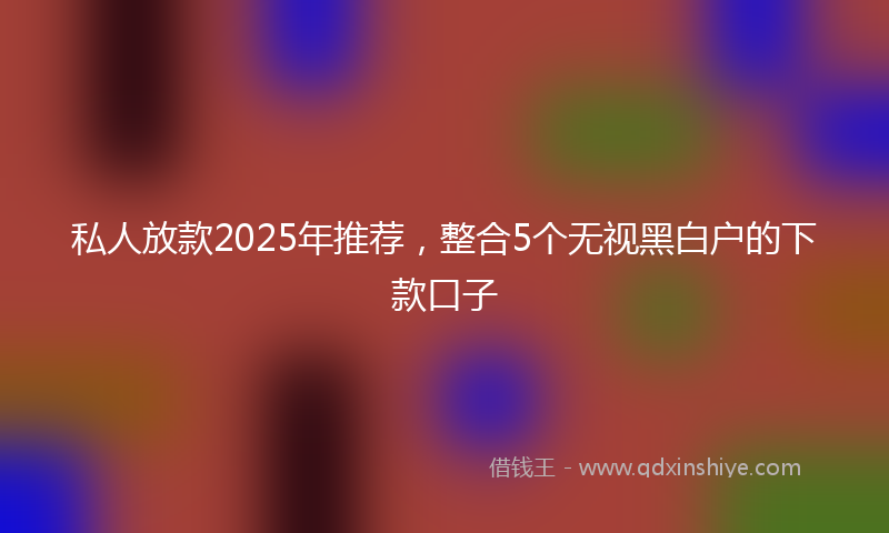 私人放款2025年推荐，整合5个无视黑白户的下款口子