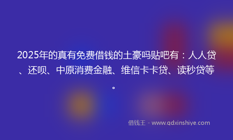 2025年的真有免费借钱的土豪吗贴吧有：人人贷、还呗、中原消费金融、维信卡卡贷、读秒贷等。
