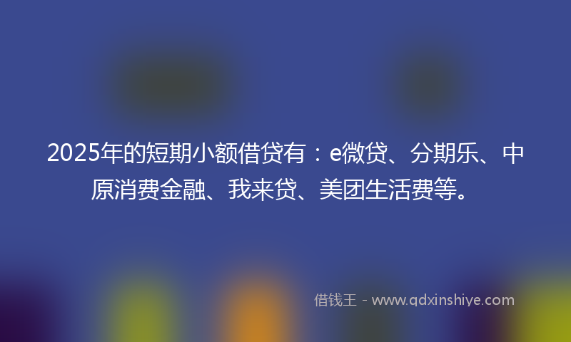 2025年的短期小额借贷有:e微贷、分期乐、中原消费金融、我来贷、美团生活费等。