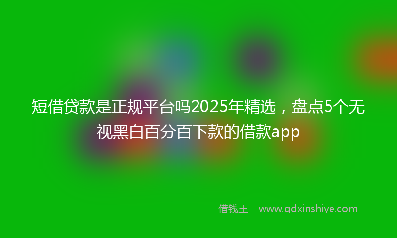 短借贷款是正规平台吗2025年精选,盘点5个无视黑白百分百下款的借款app