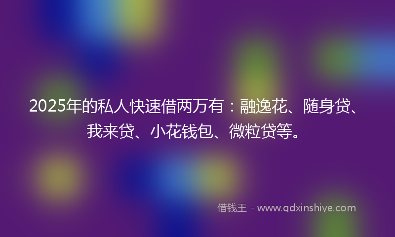 2025年的私人快速借两万有：融逸花、随身贷、我来贷、小花钱包、微粒贷等。