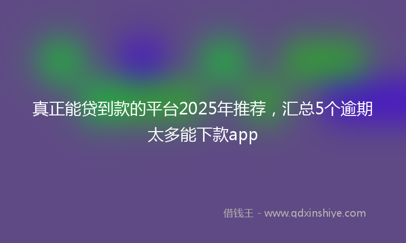 真正能贷到款的平台2025年推荐，汇总5个逾期太多能下款app