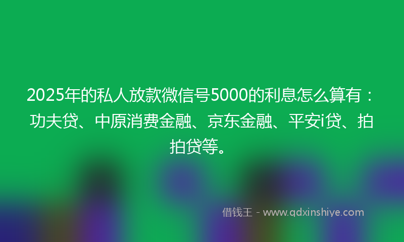 2025年的私人放款微信号5000的利息怎么算有：功夫贷、中原消费金融、京东金融、平安i贷、拍拍贷等。